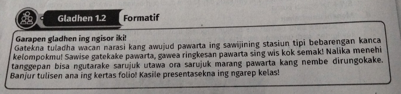 Gladhen 1.2 Formatif 
Garapen gladhen ing ngisor iki! 
Gatekna tuladha wacan narasi kang awujud pawarta ing sawijining stasiun tipi bebarengan kanca 
kelompokmu! Sawise gatekake pawarta, gawea ringkesan pawarta sing wis kok semak! Nalika menehi 
tanggepan bisa ngutarake sarujuk utawa ora sarujuk marang pawarta kang nembe dirungokake. 
Banjur tulisen ana ing kertas folio! Kasile presentasekna ing ngarep kelas!