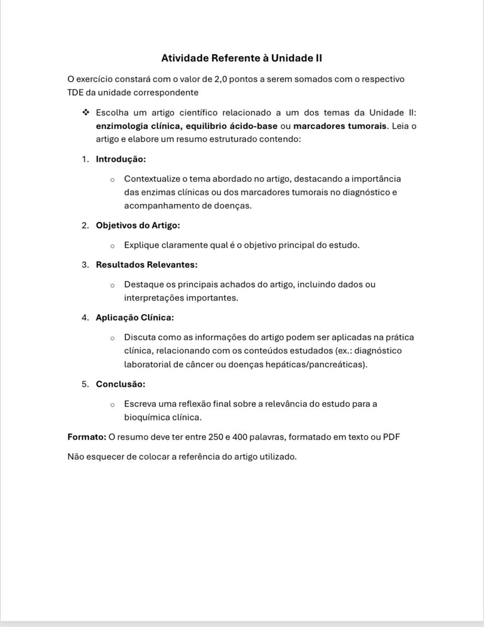 Atividade Referente à Unidade II 
O exercício constará com o valor de 2,0 pontos a serem somados com o respectivo 
TDE da unidade correspondente 
Escolha um artigo científico relacionado a um dos temas da Unidade II: 
enzimologia clínica, equilibrio ácido-base ou marcadores tumorais. Leia o 
artigo e elabore um resumo estruturado contendo: 
1. Introdução: 
Contextualize o tema abordado no artigo, destacando a importância 
das enzimas clínicas ou dos marcadores tumorais no diagnóstico e 
acompanhamento de doenças. 
2. Objetivos do Artigo: 
Explique claramente qual é o objetivo principal do estudo. 
3. Resultados Relevantes: 
Destaque os principais achados do artigo, incluindo dados ou 
interpretações importantes. 
4. Aplicação Clínica: 
Discuta como as informações do artigo podem ser aplicadas na prática 
clínica, relacionando com os conteúdos estudados (ex.: diagnóstico 
laboratorial de câncer ou doenças hepáticas/pancreáticas). 
5. Conclusão: 
Escreva uma reflexão final sobre a relevância do estudo para a 
bioquímica clínica. 
Formato: O resumo deve ter entre 250 e 400 palavras, formatado em texto ou PDF 
Não esquecer de colocar a referência do artigo utilizado.