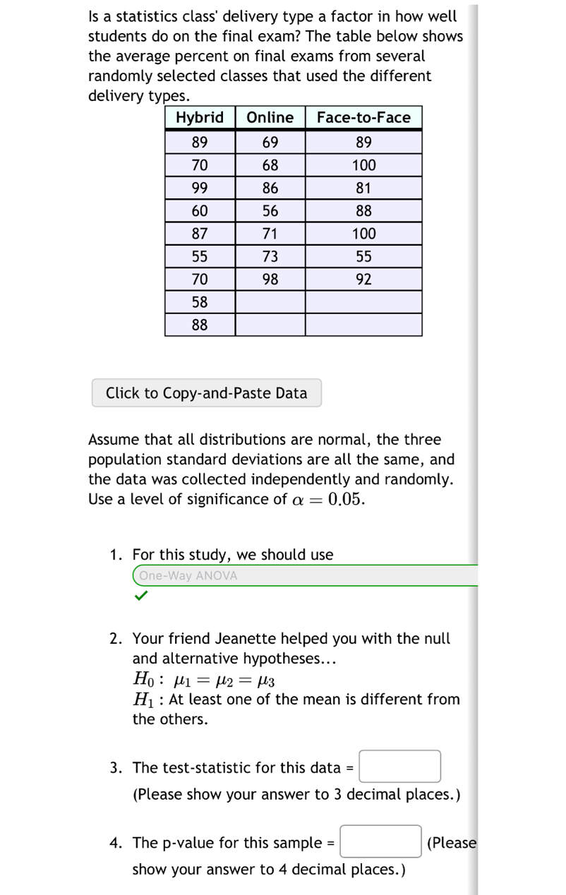 Is a statistics class' delivery type a factor in how well 
students do on the final exam? The table below shows 
the average percent on final exams from several 
randomly selected classes that used the different 
delivery 
Click to Copy-and-Paste Data 
Assume that all distributions are normal, the three 
population standard deviations are all the same, and 
the data was collected independently and randomly. 
Use a level of significance of alpha =0.05. 
1. For this study, we should use 
One-Way ANOVA 
2. Your friend Jeanette helped you with the null 
and alternative hypotheses...
H_0:mu _1=mu _2=mu _3
H_1 : At least one of the mean is different from 
the others. 
3. The test-statistic for this data =□
(Please show your answer to 3 decimal places.) 
4. The p -value for this sample =□ (Please 
show your answer to 4 decimal places.)