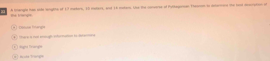 A triangle has side lengths of 17 meters, 10 meters, and 14 meters. Use the converse of Pythagorean Theorem to determine the best description of
the triangle.
A Obtuse Triangle
B There is not enough information to determine
c Right Triangle
pAcute Triangle