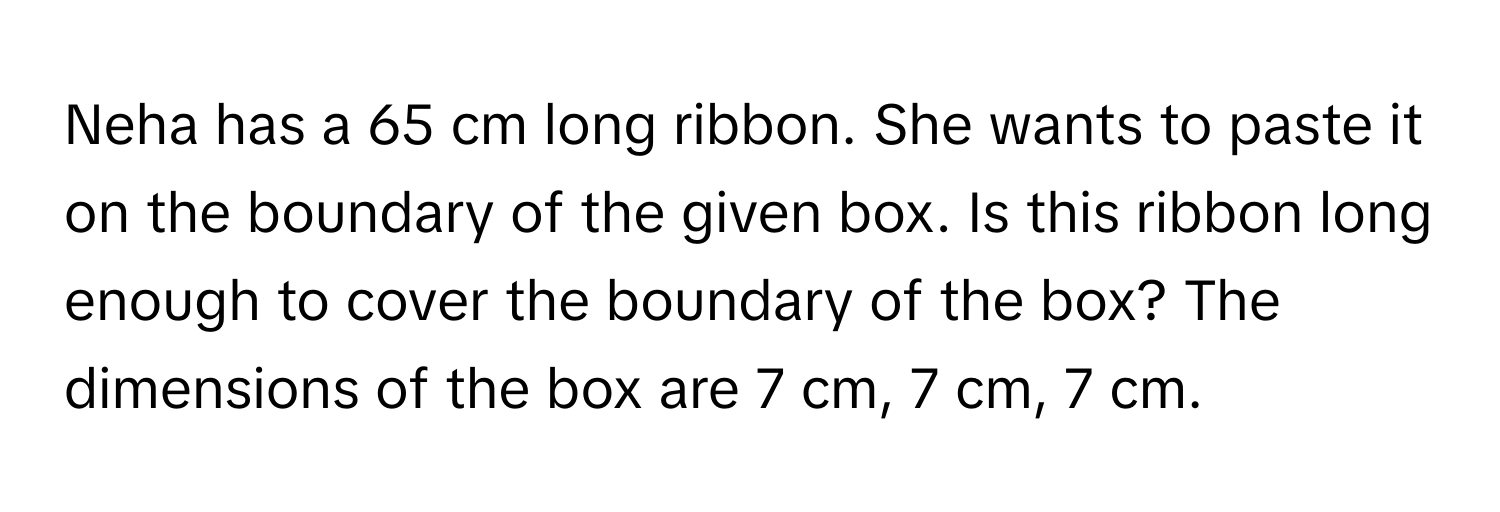 Neha has a 65 cm long ribbon. She wants to paste it on the boundary of the given box. Is this ribbon long enough to cover the boundary of the box? The dimensions of the box are 7 cm, 7 cm, 7 cm.