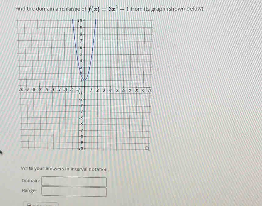 Find the domain and range of f(x)=3x^2+1 from its graph (shown below) 
Write your answers in interval notation 
Domain □ 
Ran ge: □