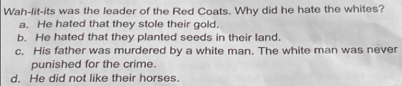 Wah-lit-its was the leader of the Red Coats. Why did he hate the whites?
a. He hated that they stole their gold.
b. He hated that they planted seeds in their land.
c. His father was murdered by a white man. The white man was never
punished for the crime.
d. He did not like their horses.