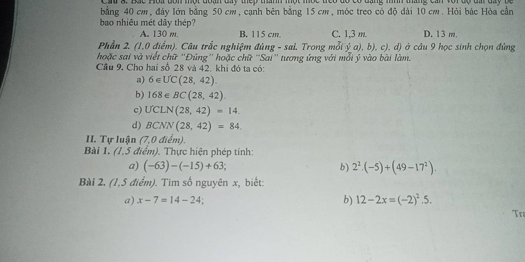 Cầu 3. Bắc Hoa tôn một đoạn day thếp thành một mộc treo đó có dăng mình tháng cản với độ đai day bộ
bằng 40 cm, đáy lớn bằng 50 cm, cạnh bên bằng 15 cm, móc treo có độ dài 10 cm. Hỏi bác Hòa cần
bao nhiêu mét dây thép?
A. 130 m. B. 115 cm. C. 1,3 m. D. 13 m.
Phần 2. (1,0 điểm). Câu trắc nghiệm đúng - sai. Trong mỗi ý a), b), c), d) ở câu 9 học sinh chọn đúng
hoặc sai và viết chữ “Đúng” hoặc chữ “Sai” tương ứng với mổi ý vào bài làm.
Câu 9. Cho hai số 28 và 42. khi đó ta có:
a) 6∈ UC(28,42). 
b) 168∈ BC(28,42). 
c) UCLN(28,42)=14. 
d) BCNN(28,42)=84. 
II. Tự luận (7) O điểm).
Bài 1. (1,5 điểm). Thực hiện phép tính:
a) (-63)-(-15)+63; b) 2^2.(-5)+(49-17^2). 
Bài 2. (1,5 điểm). Tìm số nguyên x, biết:
a) x-7=14-24; b) 12-2x=(-2)^2.5. 
Tra