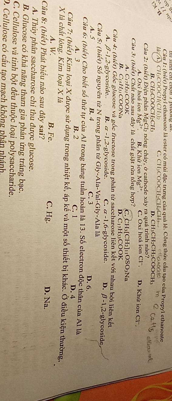 ng
Câu 1: (biết) Propyl ethanoate là ester có mùi đặc trưng của quả lê. Công thức cấu tạo của Propyl ethanoate
17°
là;(A) CH₃COOCH(CH₃)2 C.  CH₃COOCH₃CH₂CH₃ .
B. CH₁COOCH₂CH₁ D. CH_3CH_2CH_2COOCH_3
Câu 2: (biết) Diện phân MgCl₂ nóng chảy, ở cathode xảy ra quá trình nào?
A. Oxi hoá ion Mg^(2+) B. Khử ion Mg^(2+). C. Oxi hoá ion Cl . D. Khử ion Cl'.
Câu 3: (biết) Chất nào sau đây là chất giặt rửa tổng hợp?
A. C17H31COOK C. CH_3[CH_2] _11OSO_3Na
B. C15H31COONa D. C_17H_33COOK
Câu 4: (biết) Gốc glucose và gốc fructose trong phân tử saccharose liên kết với nhau bởi liên kết
A. β-1,2-glycoside.. B. α -1,2-glycoside. C. α -1,6-glycoside. D. beta -1,2 -glycoside
Câu 5: (biết) Số nguyên tử N trong phân tử Gly-Ala-Val-Gly-Ala là
A. 5 B. 4 C. 3 D. 6.
Câu 6: (biết) Cho biết số thứ tự của Al trong bảng tuần hoàn là 13. Số electron độc thân của Al là
A. 3 B. 2 C. 1
D. 4
Câu 7: (biết) Kim loại X được sử dụng trong nhiệt kế, áp kế và một số thiết bị khác. Ở điều kiện thường,
X là chất lỏng. Kim loại X là
A. W B. Fe. C. Hg. D. Na.
Câu 8: (biết) Phát biểu nào sau đây sai?
A. Thủy phân saccharose chỉ thu được glucose.
B. Glucose có khả năng tham gia phản ứng tráng bạc.
C. Cellulose và tinh bột đều thuộc loại polysaccharide.
D. Cellulose có cấu tạo mạch không phân nhánh,