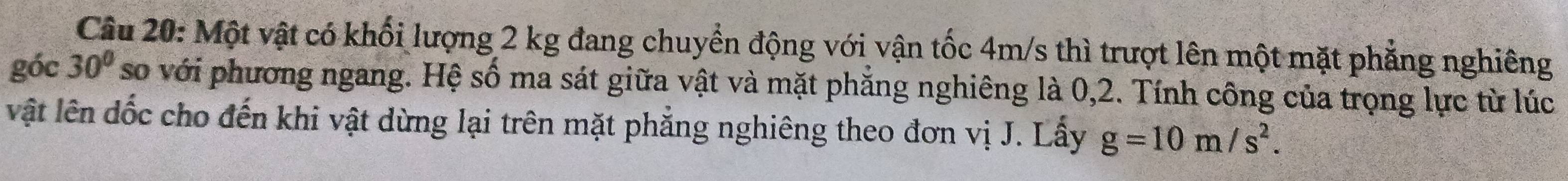 Một vật có khối lượng 2 kg đang chuyển động với vận tốc 4m/s thì trượt lên một mặt phẳng nghiêng 
góc 30° so với phương ngang. Hệ số ma sát giữa vật và mặt phẳng nghiêng là 0, 2. Tính công của trọng lực từ lúc 
vật lên dốc cho đến khi vật dừng lại trên mặt phẳng nghiêng theo đơn vị J. Lấy g=10m/s^2.