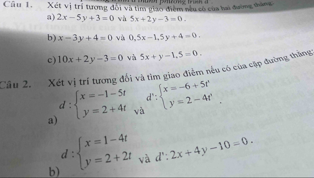 nănh phương trình đ 
Câu 1. Xét vị trí tương đối và tìm giao điểm nếu có của hai đường thắng: 
a) 2x-5y+3=0 và 5x+2y-3=0. 
b) x-3y+4=0 và 0,5x-1, 5y+4=0. 
c) 10x+2y-3=0 và 5x+y-1,5=0. 
Câu 2. Xét vị trí tương đối và tìm giao điểm nếu có của cặp đường thăng 
a) d:beginarrayl x=-1-5t y=2+4tendarray.
và d':beginarrayl x=-6+5t' y=2-4t'endarray.
d:beginarrayl x=1-4t y=2+2tendarray. và
d':2x+4y-10=0. 
b)