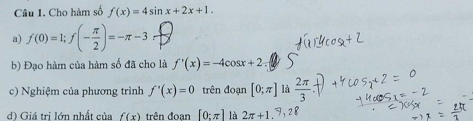 Cho hàm số f(x)=4sin x+2x+1. 
a) f(0)=1; f(- π /2 )=-π -3
b) Đạo hàm của hàm số đã cho là f'(x)=-4cos x+2. 
c) Nghiệm của phương trình f'(x)=0 trên đoạn [0;π ] là  2π /3 
d) Giá trị lớn nhất của f(x) trên đoạn [0;π ] là 2π +1.