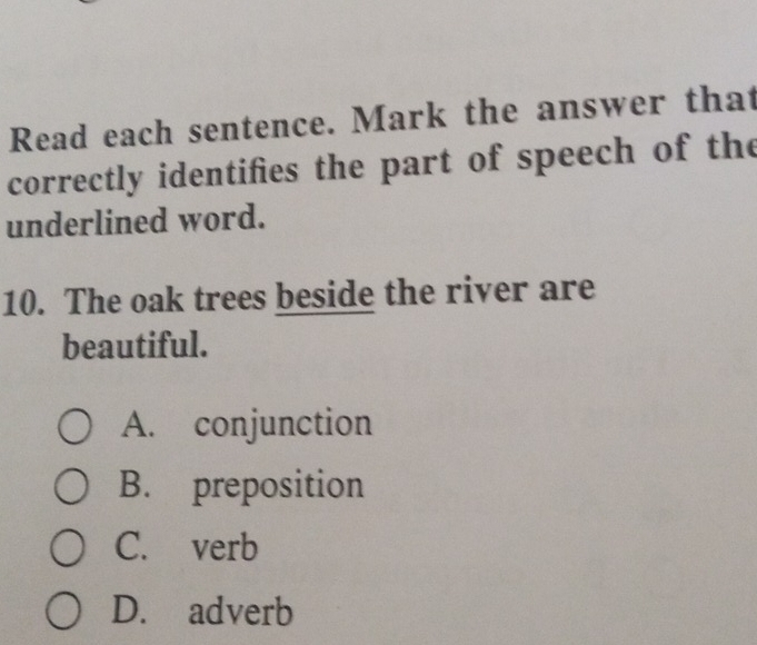 Read each sentence. Mark the answer that
correctly identifies the part of speech of the
underlined word.
10. The oak trees beside the river are
beautiful.
A. conjunction
B. preposition
C. verb
D. adverb