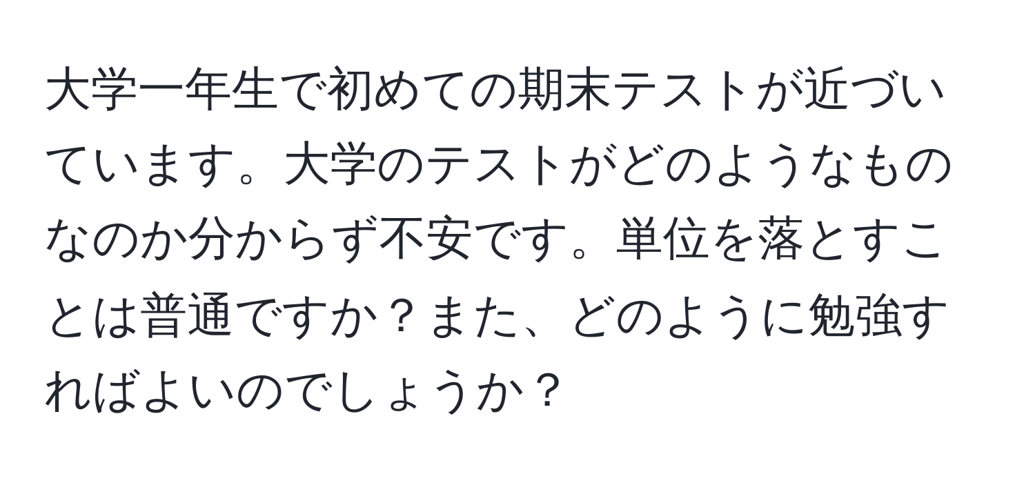 大学一年生で初めての期末テストが近づいています。大学のテストがどのようなものなのか分からず不安です。単位を落とすことは普通ですか？また、どのように勉強すればよいのでしょうか？