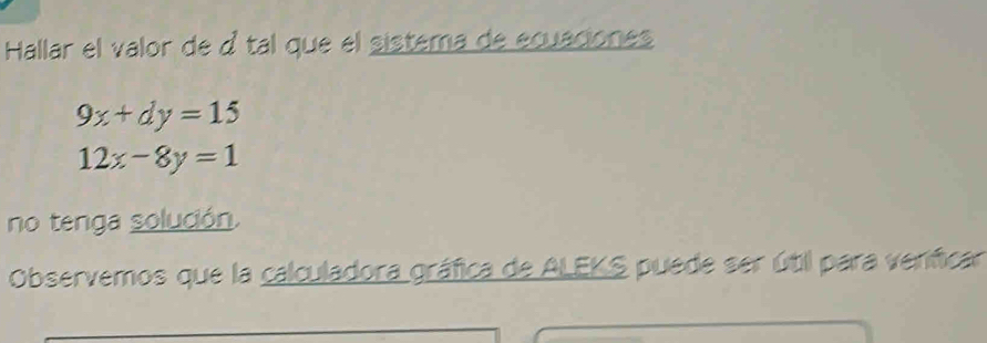 Hallar el valor de d tal que el sistema de ecuaciones
9x+dy=15
12x-8y=1
no tenga solución.
Observemos que la calculadora gráfica de ALEKS puede ser útil para veníficar