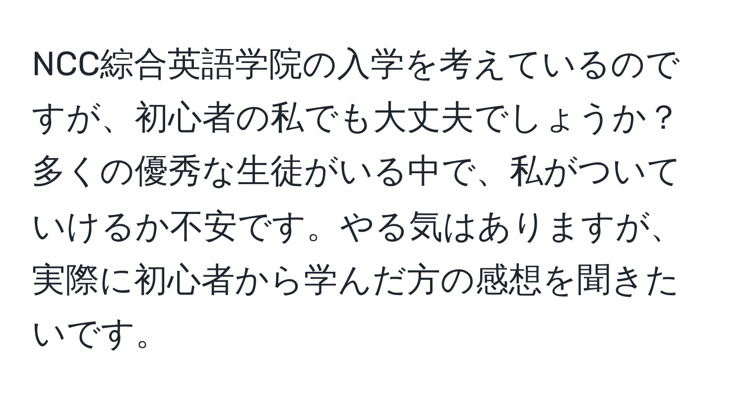 NCC綜合英語学院の入学を考えているのですが、初心者の私でも大丈夫でしょうか？多くの優秀な生徒がいる中で、私がついていけるか不安です。やる気はありますが、実際に初心者から学んだ方の感想を聞きたいです。