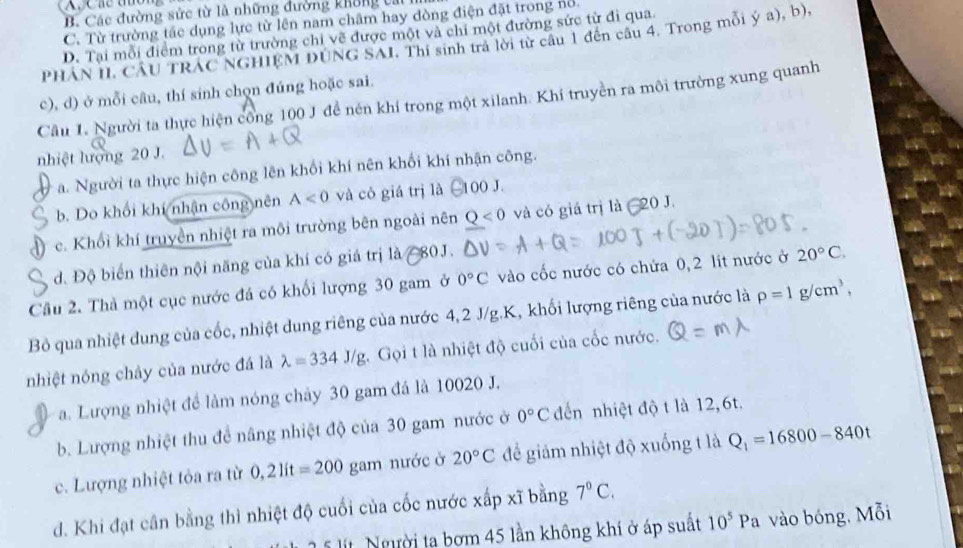 B. Các đường sức từ là những đường không cai
C. Từ trường tác dụng lực từ lên nam châm hay dòng điện đặt trong nổ
D. Tại mỗi điểm trong từ trường chỉ vẽ được một và chi một đường sức từ đi qua
PHAN II CÂU TRAC NGHIEM DUNG SAI. Thi sinh tra lời từ câu 1 đến câu 4. Trong mỗi ý a), b),
c), d) ở mỗi câu, thí sinh chọn đúng hoặc sai.
Cầu 1. Người ta thực hiện công 100 J đề nén khí trong một xilanh. Khí truyền ra môi trường xung quanh
nhiệt lượng 20 J.
a. Người ta thực hiện công lên khối khí nên khối khí nhận công.
b. Do khối khí nhận công nên A<0</tex> và có giá trị là 100 J.
c. Khổi khí truyền nhiệt ra môi trường bên ngoài nên Q<0</tex> và có giá trị là 20 J.
d. Độ biển thiên nội năng của khí có giá trị là #80J.
Cầu 2. Thà một cục nước đá có khối lượng 30 gam ở 0°C vào cốc nước có chứa 0, 2 lit nước ở 20°C.
Bỏ qua nhiệt dung của cốc, nhiệt dung riêng của nước 4,2 J/g.K, khối lượng riêng của nước là rho =1g/cm^3,
nhiệt nóng chảy của nước đá là lambda =334J/g Gọi t là nhiệt độ cuối của cốc nước.
a. Lượng nhiệt để làm nóng chảy 30 gam đá là 10020 J.
b. Lượng nhiệt thu để nâng nhiệt độ của 30 gam nước ở 0°C đến nhiệt độ t là 12, 6t.
c. Lượng nhiệt tỏa ra từ 0,21it=200 gam nước ở 20°C để giảm nhiệt độ xuống t là Q_1=16800-840t
d. Khi đạt cân bằng thì nhiệt độ cuối của cốc nước xấp xĩ bằng 7°C.
* 5 l ít.  Người ta bơm 45 lần không khí ở áp suất 10^5Pa vào bóng. Mỗi