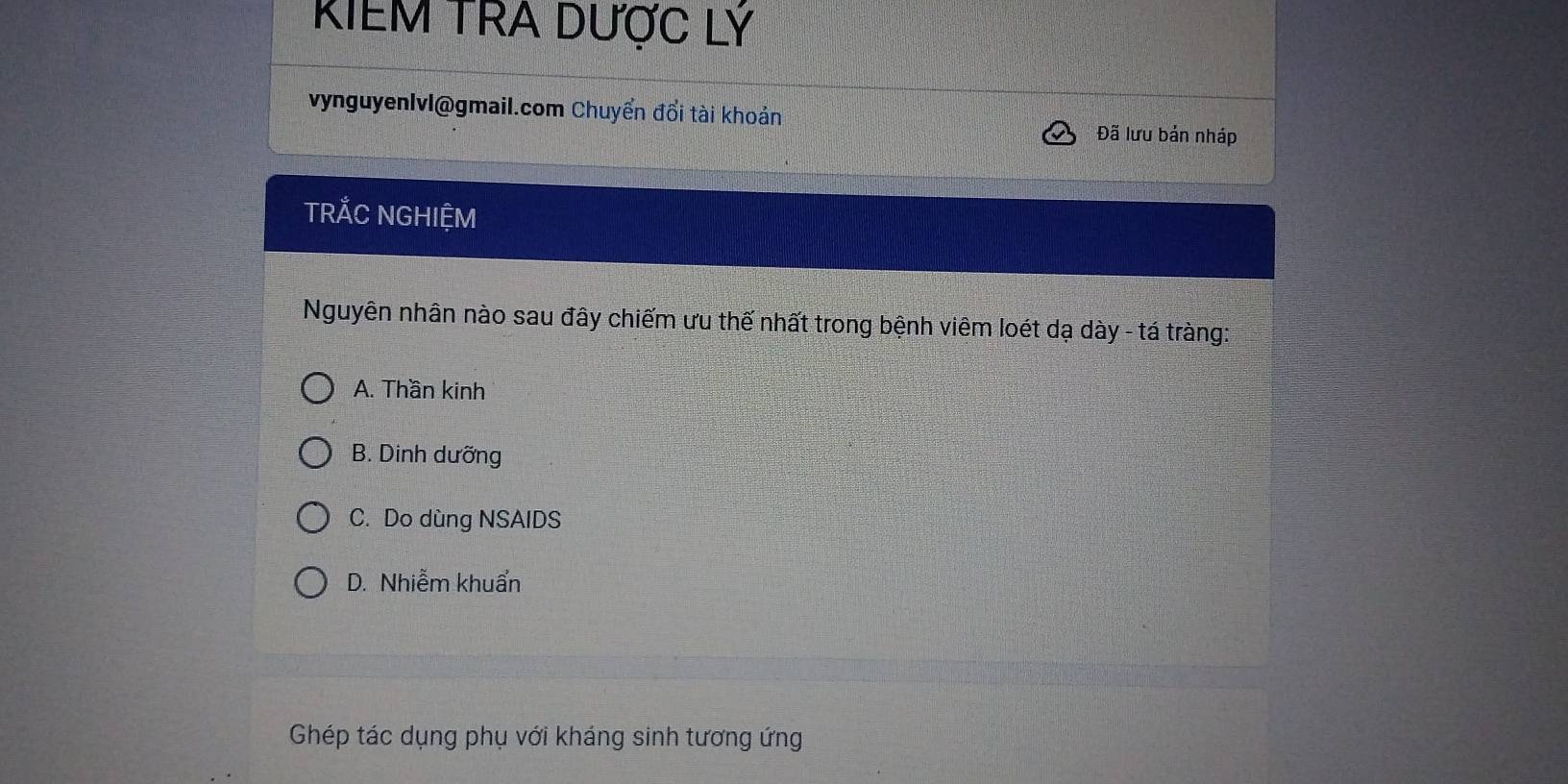 KIEM TRA DƯợC Lý
vynguyenIvl@gmail.com Chuyển đổi tài khoản
Đã lưu bản nháp
TRẢC NGHIỆM
Nguyên nhân nào sau đây chiếm ưu thế nhất trong bệnh viêm loét dạ dày - tá tràng:
A. Thần kinh
B. Dinh dưỡng
C. Do dùng NSAIDS
D. Nhiễm khuẩn
Ghép tác dụng phụ với kháng sinh tương ứng