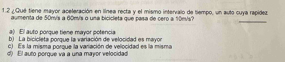 1.2 ¿Qué tiene mayor aceleración en línea recta y el mismo intervalo de tiempo, un auto cuya rapidez
aumenta de 50m/s a 60m/s o una bicicleta que pasa de cero a 10m/s?
_
a) El auto porque tiene mayor potencia
b) La bicicleta porque la variación de velocidad es mayor
c) Es la misma porque la variación de velocidad es la misma
d) El auto porque va a una mayor velocidad