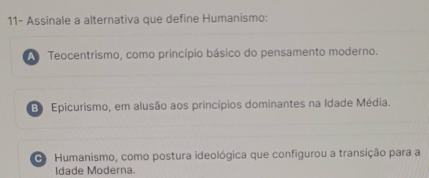 11- Assinale a alternativa que define Humanismo:
Teocentrismo, como princípio básico do pensamento moderno.
E Epicurismo, em alusão aos princípios dominantes na Idade Média.
C Humanismo, como postura ideológica que configurou a transição para a
Idade Moderna.