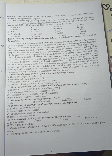 but we do help many 
deal with people just like you all the time. We are not always (34)_
of the families to live together again in peace.
Our assistants help you to stop accusing each other of causing the problem. You all want to find
a (35) , and sometimes talking to someone outside the family can make a diffirence. So if you
need us, call 2222-3489. We are available 24 hours a day, seven days a week. C. accuse D. annoy
D. while
32. A. when 31. A. encourag B. excite B. where C. which
33. A. let 34. A. valuable B. successful B. assist C.make C. available D. allow D. logical
35. A. solution B. method C. conclusion D. result
the questions. Read the following passage and mark the letter A, B, C or D to indicate the correct answer to each of
Pronouncing a language is a skill. Every normal person is an expert in the skill of pronouncing
cing his own language; but few people are even moderately proficient at pronouncing foreign languages
There are many reasons for this, some obvious, some perhaps not so onvious. But I suggest that the
fundamental reason why people in general doo not speak foreign languages very well is that they fail to
grasp the true nature of the problem of learning to pronounce, and consequently never set about tackling
it in the right way. Too many people fail to realize that pronouncing a foreign language is a skill - one
that needs careful training of a special kind, and one that cannot be acquired by just leaving it to take
care of itself. I think even teachers of languages, while recognizing the importance of a good accent, tend
to neglect, in their practical teaching, the branch of study concerned with speaking the language. So the
first point I want to make is that English pronunciation must be taught, the teacher should be prepared to
devote some of the lesson time to this, and should get the student to feel that here is a matter worthy of
(3) receiving his close attention. So, there should be occasions when other aspects of English, such as
grammar or spelling, are allowed for the moment to take second place.
36. What does the writer actually say about pronouncing foreign languages?
A. Only a few people are really proficient.
B. No one is really an expert in the skill.
C. There aren't many people who are even fairly good.
D. There are a lot of people who are moderately proficient
37. The writer argues that going about the problem of pronunciation in the wrong way is_ .
A. an obvious cause of not grasping the problem correctly.
B. a fundamental consequence of not speaking well
C. a consequence of not grasping the problem correctly
D. not an obvious cause of speaking poorly
38. The underlined word “one” in the passage refers to .
A. skill B. careful training
39. The best way of learning to speak a foreign language, he suggests, is by C. special kind _D. itself
.
A. picking it up naturally as a child
B. learning from a native speaker
C. not concentrating much on pronunciation
D. taking on systematic work
40. The underlined word “aspects” in the passage probably means _. D. sentences
A. pronunciation B. parts C. words
II WRITING (2.0 points)
Finish the second sentence so that it has a similar meaning to the first one, beginning with the given
words.
41. It’s a pity that our teacher isn’t here at the moment.