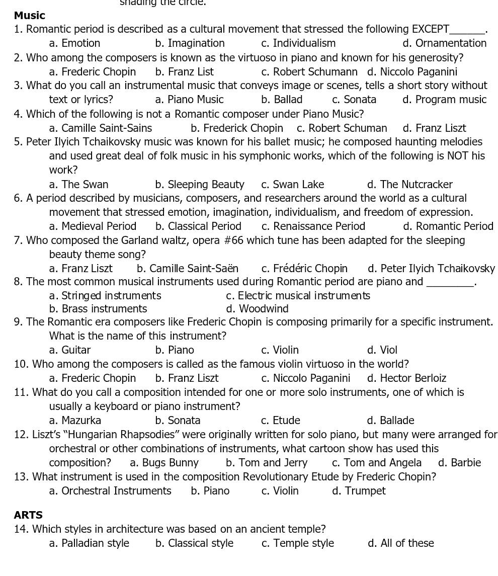 shading the circle.
Music
1. Romantic period is described as a cultural movement that stressed the following EXCEPT_
a. Emotion b. Imagination c. Individualism d. Ornamentation
2. Who among the composers is known as the virtuoso in piano and known for his generosity?
a. Frederic Chopin b. Franz List c. Robert Schumann d. Niccolo Paganini
3. What do you call an instrumental music that conveys image or scenes, tells a short story without
text or lyrics? a. Piano Music b. Ballad c. Sonata d. Program music
4. Which of the following is not a Romantic composer under Piano Music?
a. Camille Saint-Sains b. Frederick Chopin c. Robert Schuman d. Franz Liszt
5. Peter Ilyich Tchaikovsky music was known for his ballet music; he composed haunting melodies
and used great deal of folk music in his symphonic works, which of the following is NOT his
work?
a. The Swan b. Sleeping Beauty c. Swan Lake d. The Nutcracker
6. A period described by musicians, composers, and researchers around the world as a cultural
movement that stressed emotion, imagination, individualism, and freedom of expression.
a. Medieval Period b. Classical Period c. Renaissance Period d. Romantic Period
7. Who composed the Garland waltz, opera #66 which tune has been adapted for the sleeping
beauty theme song?
a. Franz Liszt b. Camille Saint-Saën c. Frédéric Chopin d. Peter Ilyich Tchaikovsky
8. The most common musical instruments used during Romantic period are piano and_
a. Stringed in struments c. Electric musical instruments
b. Brass instruments d. Woodwind
9. The Romantic era composers like Frederic Chopin is composing primarily for a specific instrument.
What is the name of this instrument?
a. Guitar b. Piano c. Violin d. Viol
10. Who among the composers is called as the famous violin virtuoso in the world?
a. Frederic Chopin b. Franz Liszt c. Niccolo Paganini d. Hector Berloiz
11. What do you call a composition intended for one or more solo instruments, one of which is
usually a keyboard or piano instrument?
a. Mazurka b. Sonata c. Etude d. Ballade
12. Liszt’s “Hungarian Rhapsodies” were originally written for solo piano, but many were arranged for
orchestral or other combinations of instruments, what cartoon show has used this
composition? a. Bugs Bunny b. Tom and Jerry c. Tom and Angela d. Barbie
13. What instrument is used in the composition Revolutionary Etude by Frederic Chopin?
a. Orchestral Instruments b. Piano c. Violin d. Trumpet
ARTS
14. Which styles in architecture was based on an ancient temple?
a. Palladian style b. Classical style c. Temple style d. All of these