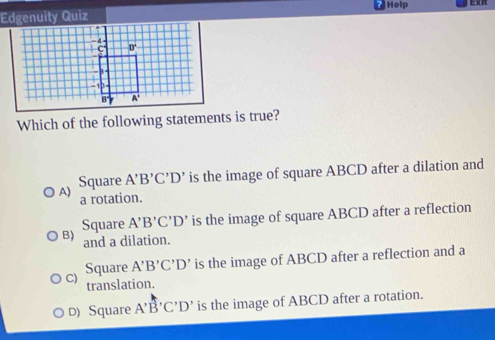 Help Exr
Edgenuity Quiz
Which of the following statements is true?
A) Square A'B'C'D' is the image of square ABCD after a dilation and
a rotation.
B) Square A'B'C'D' is the image of square ABCD after a reflection
and a dilation.
C) Square A'B'C'D' is the image of ABCD after a reflection and a
translation.
D) Square A'B'C'D' is the image of ABCD after a rotation.