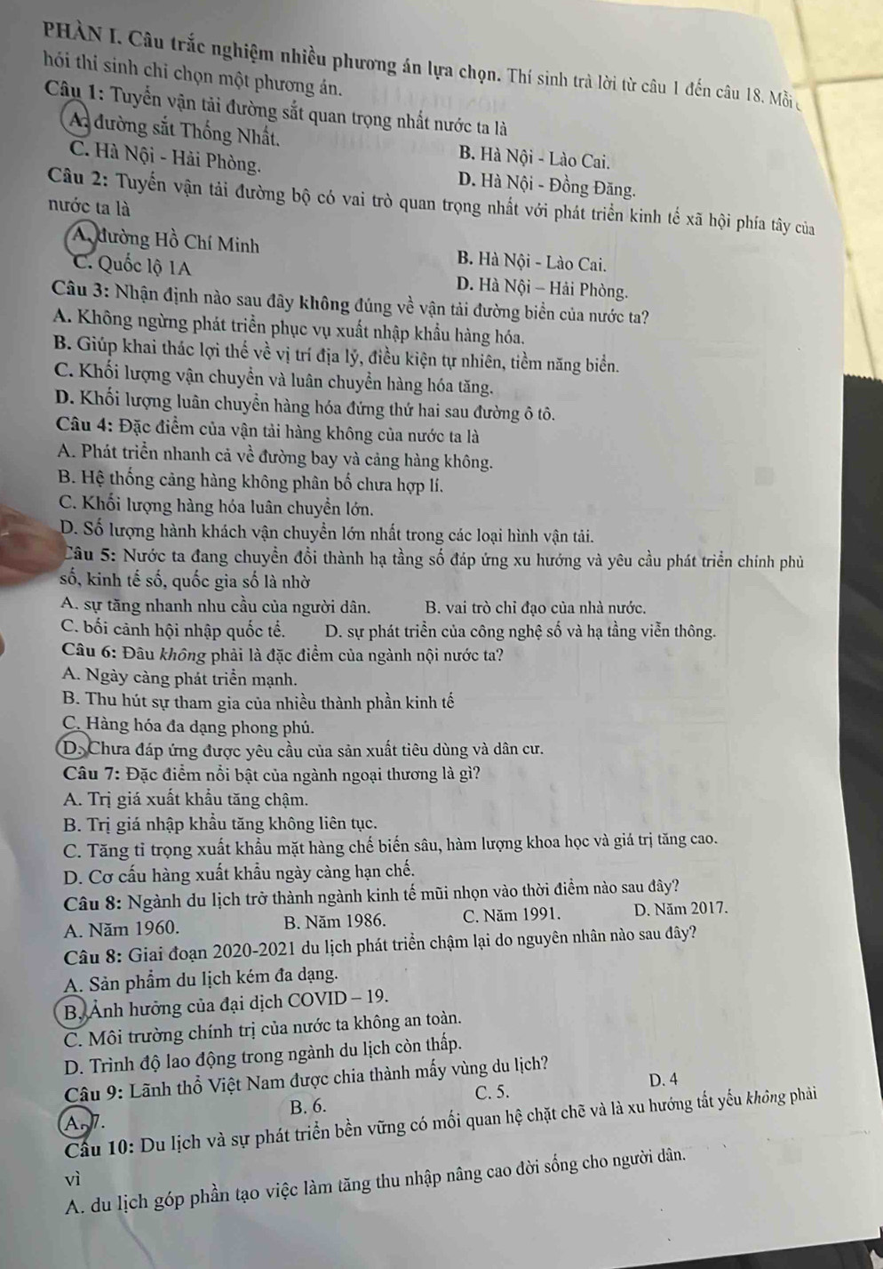 PHÀN I. Câu trắc nghiệm nhiều phương án lựa chọn. Thí sinh trà lời từ câu 1 đến câu 18. Mỗi
hói thi sinh chỉ chọn một phương án.
Câu 1: Tuyển vận tải đường sắt quan trọng nhất nước ta là
A đường sắt Thống Nhất. B. Hà Nội - Lào Cai.
C. Hà Nội - Hải Phòng. D. Hà Nội - Đồng Đăng.
Câu 2: Tuyến vận tải đường bộ có vai trò quan trọng nhất với phát triển kinh tế xã hội phía tây của
nước ta là
A dường Hồ Chí Minh B. Hà Nội - Lào Cai.
C. Quốc lộ 1A D. Hà Nội - Hải Phòng.
Câu 3: Nhận định nào sau đây không đúng về vận tải đường biển của nước ta?
A. Không ngừng phát triển phục vụ xuất nhập khẩu hàng hóa.
B. Giúp khai thác lợi thế về vị trí địa lý, điều kiện tự nhiên, tiềm năng biển.
C. Khối lượng vận chuyển và luân chuyển hàng hóa tăng.
D. Khối lượng luân chuyển hàng hóa đứng thứ hai sau đường ô tô.
Câu 4: Đặc điểm của vận tải hàng không của nước ta là
A. Phát triển nhanh cả về đường bay và cảng hàng không.
B. Hệ thống cảng hàng không phân bố chưa hợp lí.
C. Khối lượng hàng hóa luân chuyển lớn.
D. Số lượng hành khách vận chuyển lớn nhất trong các loại hình vận tải.
Câu 5: Nước ta đang chuyển đổi thành hạ tầng số đáp ứng xu hướng và yêu cầu phát triển chính phủ
số, kinh tế số, quốc gia số là nhờ
A. sự tăng nhanh nhu cầu của người dân. B. vai trò chỉ đạo của nhà nước.
C. bối cảnh hội nhập quốc tế.  D. sự phát triển của công nghệ số và hạ tầng viễn thông.
Câu 6: Đâu không phải là đặc điểm của ngành nội nước ta?
A. Ngày càng phát triển mạnh.
B. Thu hút sự tham gia của nhiều thành phần kinh tế
C. Hàng hóa đa dạng phong phú.
D. Chưa đáp ứng được yêu cầu của sản xuất tiêu dùng và dân cư.
Câu 7: Đặc điểm nổi bật của ngành ngoại thương là gì?
A. Trị giá xuất khẩu tăng chậm.
B. Trị giá nhập khẩu tăng không liên tục.
C. Tăng tỉ trọng xuất khẩu mặt hàng chế biến sâu, hàm lượng khoa học và giá trị tăng cao.
D. Cơ cấu hàng xuất khẩu ngày càng hạn chế.
Câu 8: Ngành du lịch trở thành ngành kinh tế mũi nhọn vào thời điểm nào sau đây?
A. Năm 1960. B. Năm 1986. C. Năm 1991. D. Năm 2017.
Câu 8: Giai đoạn 2020-2021 du lịch phát triển chậm lại do nguyên nhân nào sau đây?
A. Sản phẩm du lịch kém đa dạng.
B, Ảnh hưởng của đại dịch COVID - 19.
C. Môi trường chính trị của nước ta không an toàn.
D. Trình độ lao động trong ngành du lịch còn thấp.
Câu 9: Lãnh thổ Việt Nam được chia thành mấy vùng du lịch?
B. 6. C. 5. D. 4
An 7.
Cầu 10: Du lịch và sự phát triển bền vững có mối quan hệ chặt chẽ và là xu hướng tắt yếu không phải
vì
A. du lịch góp phần tạo việc làm tăng thu nhập nâng cao đời sống cho người dân.