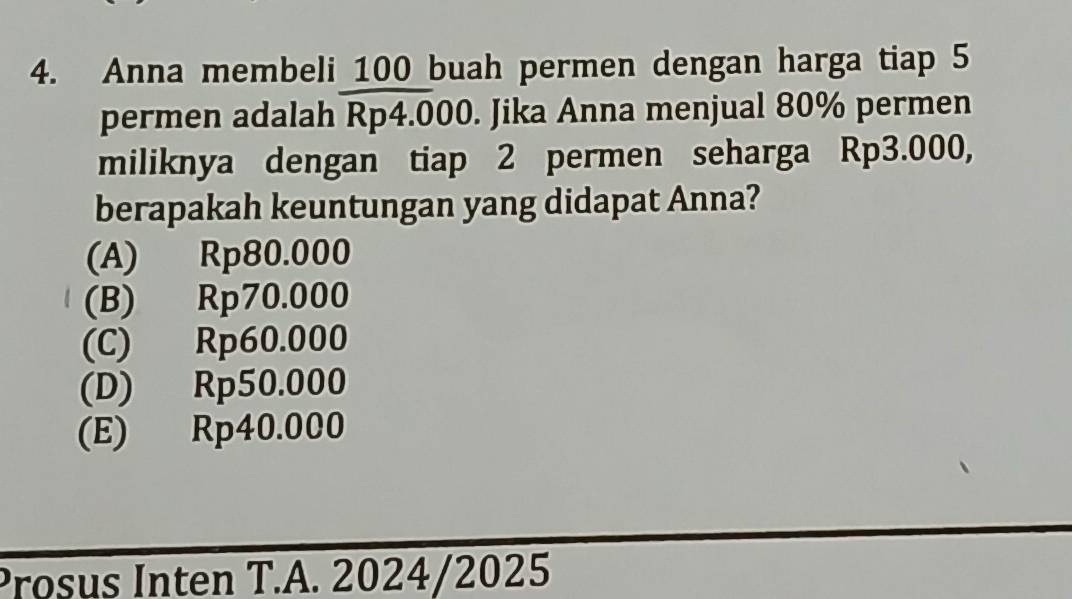 Anna membeli 100 buah permen dengan harga tiap 5
permen adalah Rp4.000. Jika Anna menjual 80% permen
miliknya dengan tiap 2 permen seharga Rp3.000,
berapakah keuntungan yang didapat Anna?
(A) 0 Rp80.000
(B) Rp70.000
(C) Rp60.000
(D) Rp50.000
(E) Rp40.000
Prosus Inten T.A. 2024/2025