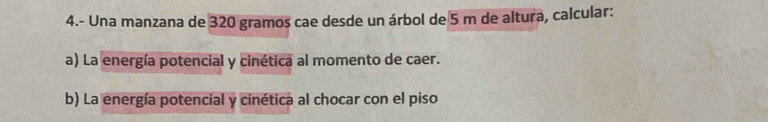 4.- Una manzana de 320 gramos cae desde un árbol de 5 m de altura, calcular: 
a) La energía potencial y cinética al momento de caer. 
b) La energía potencial y cinética al chocar con el piso