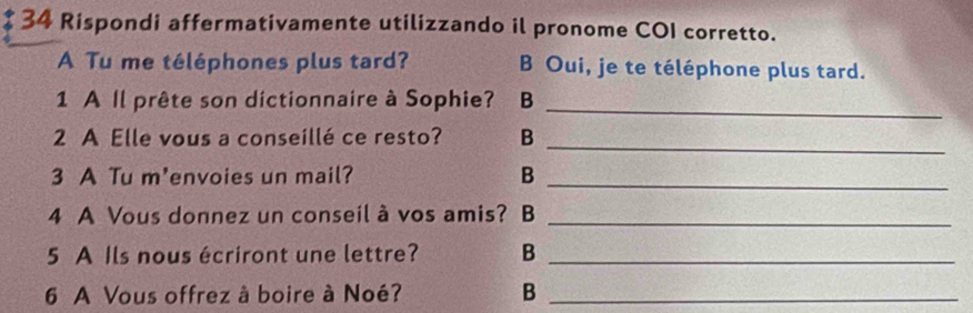 Rispondi affermativamente utilizzando il pronome COI corretto. 
A Tu me téléphones plus tard? B Oui, je te téléphone plus tard. 
1 A Il prête son dictionnaire à Sophie? B 
_ 
2 A Elle vous a conseillé ce resto? B 
_ 
3 A Tu m'envoies un mail? B_ 
4 A Vous donnez un conseil à vos amis? B_ 
5 A Ils nous écriront une lettre? B_ 
6 A Vous offrez à boire à Noé? B_