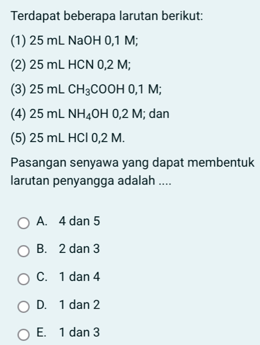 Terdapat beberapa larutan berikut:
(1) 25 mL NaOH 0,1 M;
(2) 25 mL HCN 0,2 M;
(3) 25 mL CH_3 COOH 0,1 M;
(4) 25 mL NH_4 OH 0,2 M; dan
(5) 25 mL HCl 0,2 M.
Pasangan senyawa yang dapat membentuk
larutan penyangga adalah ....
A. 4 dan 5
B. 2 dan 3
C. 1 dan 4
D. 1 dan 2
E. 1 dan 3