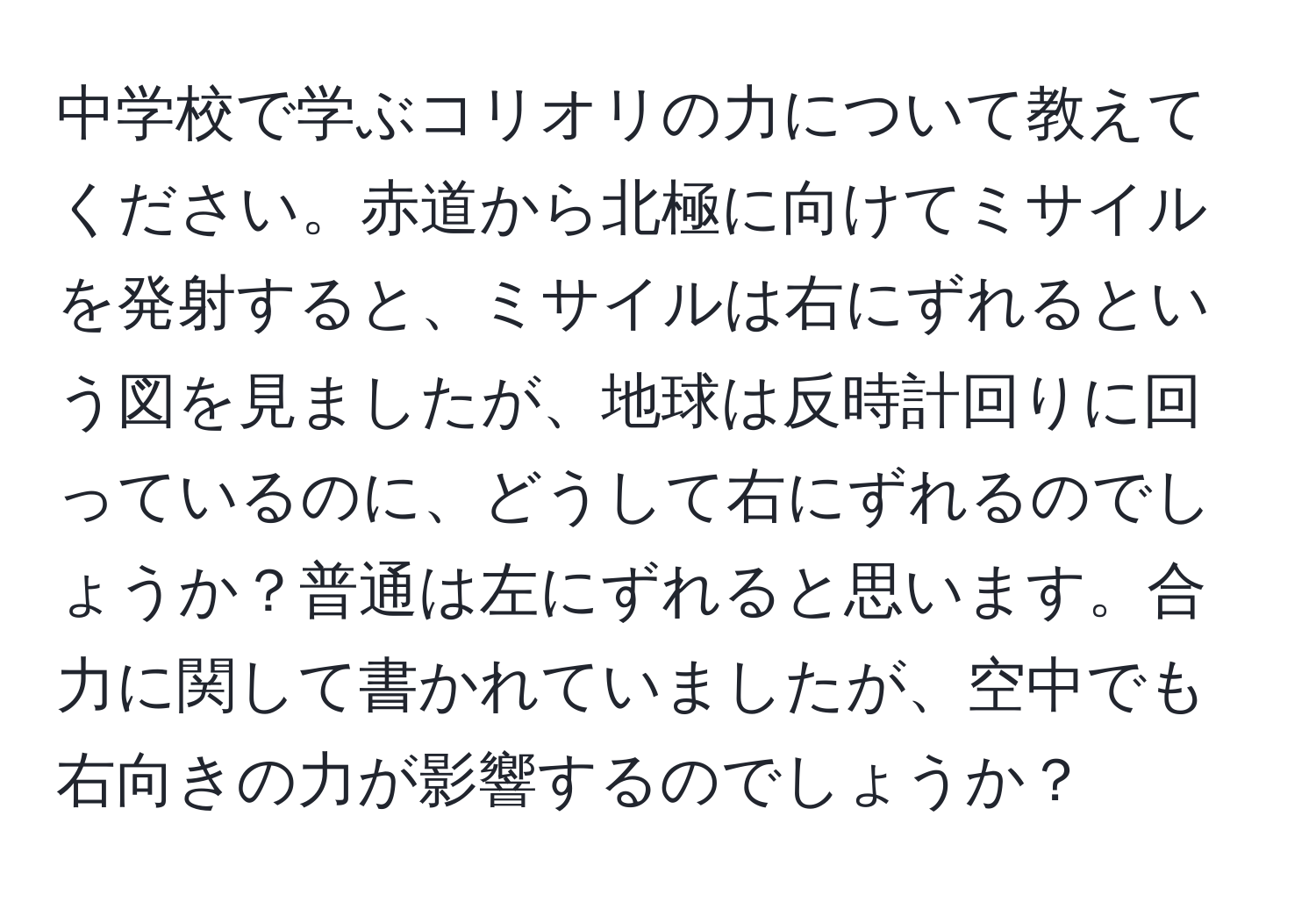 中学校で学ぶコリオリの力について教えてください。赤道から北極に向けてミサイルを発射すると、ミサイルは右にずれるという図を見ましたが、地球は反時計回りに回っているのに、どうして右にずれるのでしょうか？普通は左にずれると思います。合力に関して書かれていましたが、空中でも右向きの力が影響するのでしょうか？