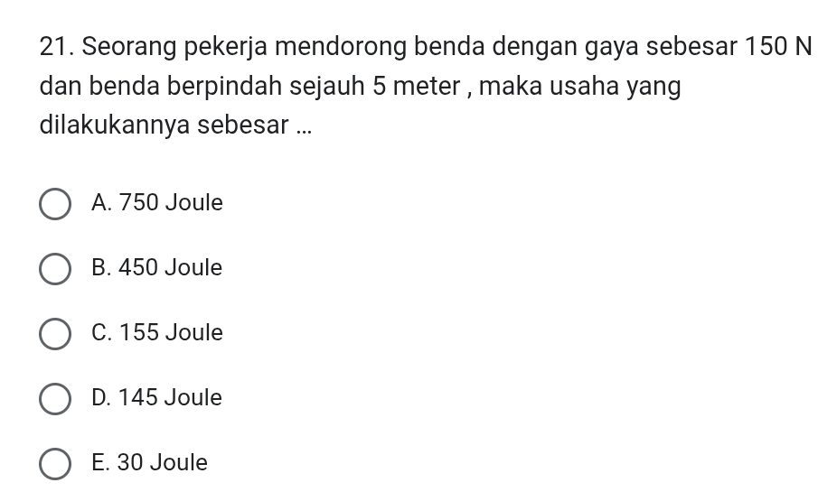 Seorang pekerja mendorong benda dengan gaya sebesar 150 N
dan benda berpindah sejauh 5 meter , maka usaha yang
dilakukannya sebesar ...
A. 750 Joule
B. 450 Joule
C. 155 Joule
D. 145 Joule
E. 30 Joule