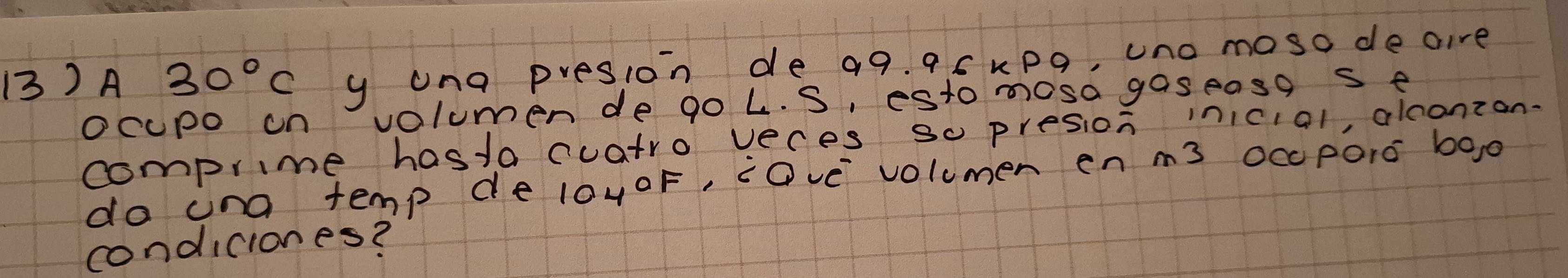 A 30°C y ung presion de 99. 95kpo, uno moso deaire 
ocupo on volumen de go L. S, esto mosa gaseasgs e 
comprime hastocuatro veces so presion inicial, alconzon. 
do ina temp de l0yoF, cOve volumen en m3 Occ poro boo 
condiciones?