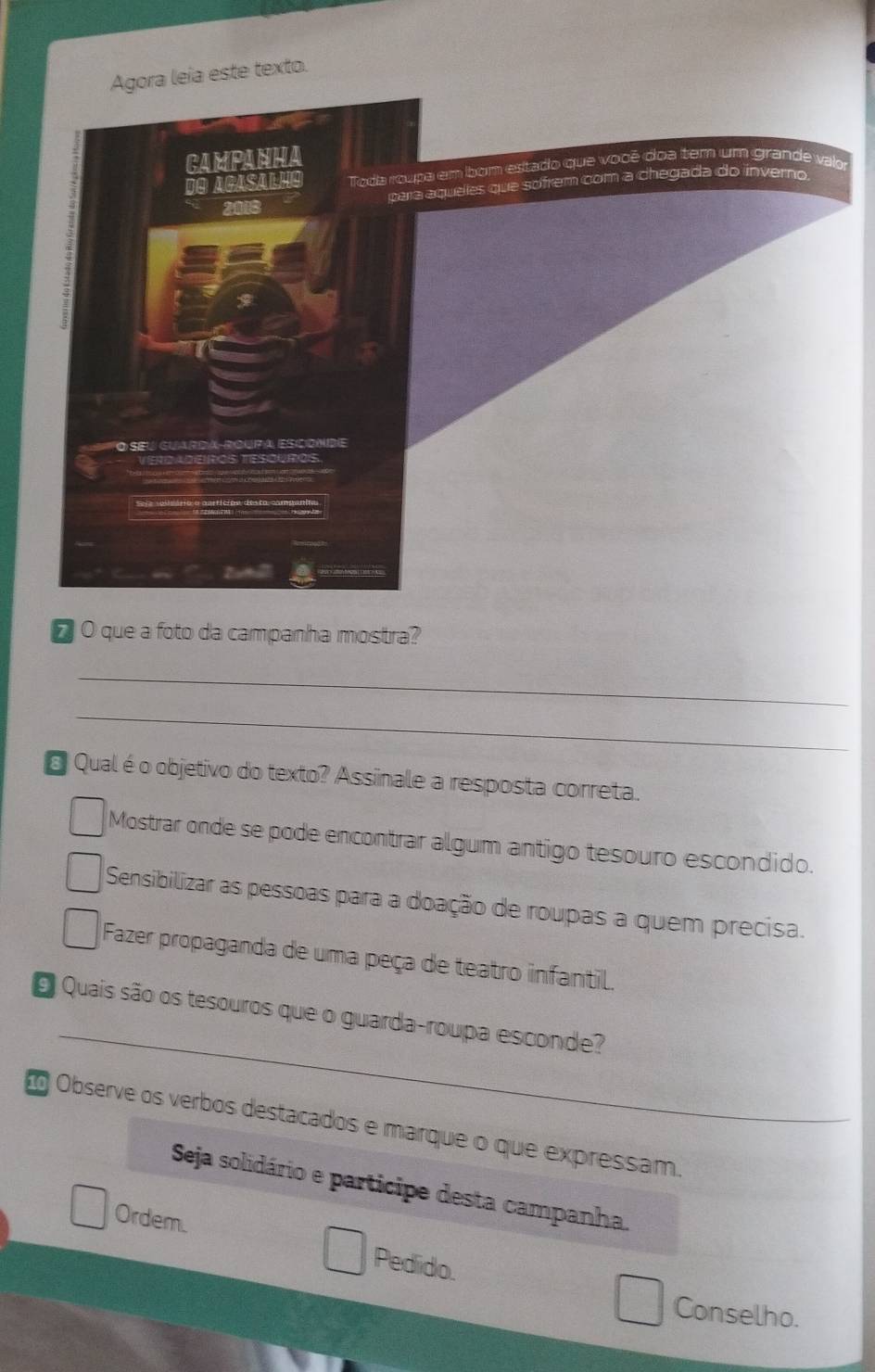 Agora leia este texto.
r
O que a foto da campanha mostra?
_
_
Qual é o objetivo do texto? Assinale a resposta correta.
Mostrar onde se pode encontrar algum antigo tesouro escondido.
Sensibilizar as pessoas para a doação de roupas a quem precisa.
Fazer propaganda de uma peça de teatro infantil.
_
O Quais são os tesouros que o guarda-roupa esconde?
Observe os verbos destacados e marque o que expressam.
Seja solidário e participe desta campanha.
Ordem. Pedido.
Conselho.