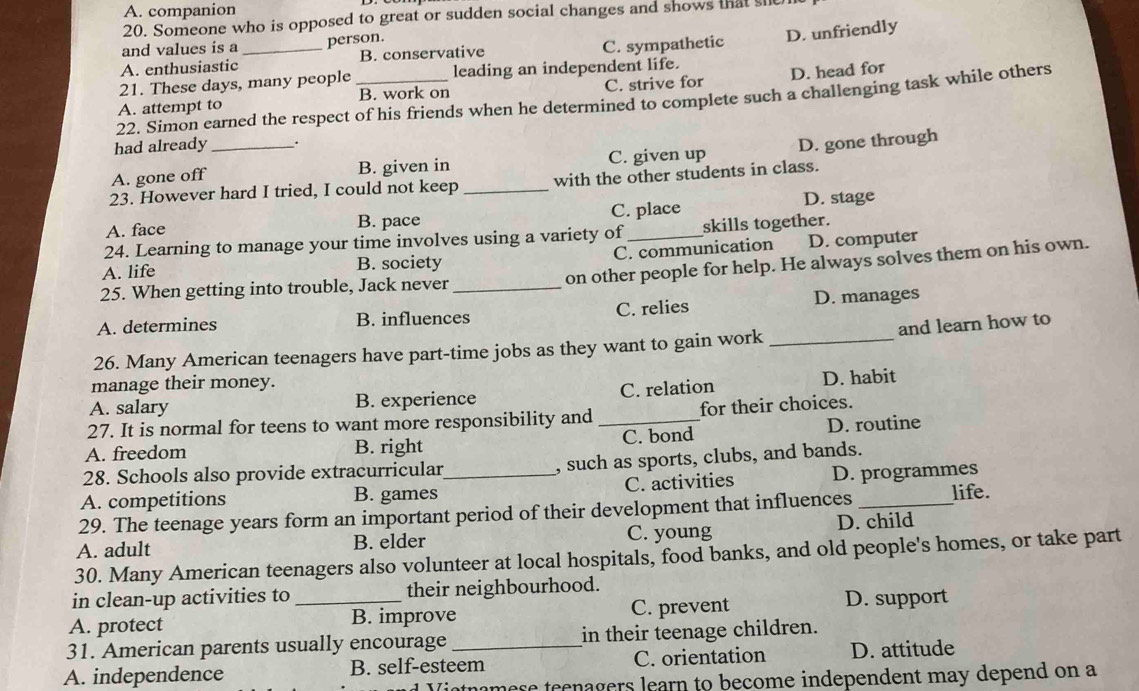 A. companion
20. Someone who is opposed to great or sudden social changes and shows that she 
and values is a person.
A. enthusiastic _B. conservative C. sympathetic D. unfriendly
21. These days, many people leading an independent life.
A. attempt to B. work on C. strive for D. head for
22. Simon earned the respect of his friends when he determined to complete such a challenging task while others
had already .
A. gone off _B. given in C. given up D. gone through
23. However hard I tried, I could not keep _with the other students in class.
A. face B. pace C. place D. stage
24. Learning to manage your time involves using a variety of skills together.
A. life B. society C. communication D. computer
on other people for help. He always solves them on his own.
25. When getting into trouble, Jack never_
A. determines B. influences C. relies D. manages
26. Many American teenagers have part-time jobs as they want to gain work _and learn how to
manage their money.
A. salary B. experience C. relation D. habit
27. It is normal for teens to want more responsibility and for their choices.
A. freedom B. right _C. bond D. routine
28. Schools also provide extracurricular , such as sports, clubs, and bands.
A. competitions B. games _C. activities D. programmes
29. The teenage years form an important period of their development that influences _life.
A. adult B. elder C. young D. child
30. Many American teenagers also volunteer at local hospitals, food banks, and old people's homes, or take part
in clean-up activities to their neighbourhood.
A. protect _B. improve C. prevent D. support
31. American parents usually encourage in their teenage children.
A. independence B. self-esteem C. orientation D. attitude
Viotnamese teenagers learn to become independent may depend on a