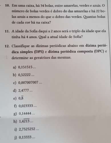 Em uma caixa, há 34 bolas, entre amarelas, verdes e azuis. O 
número de bolas verdes é dobro do das amarelas e há 22 bo- 
las azuis a menos do que o dobro das verdes. Quantas bolas 
de cada cor há na caixa? 
11. A idade da Sofia daqui a 2 anos será o triplo da idade que ela 
tinha há 4 anos. Qual a atual idade de Sofia? 
12. Classifique as dízimas periódicas abaixo em dízima perió- 
dica simples (DPS) e dízima periódica composta (DPC) e 
determine as geratrizes das mesmas. 
a) 0,151515 … 
b) 0,52222 … 
c) 0,007007007 … 
d) 2,4777 … 
e) 0,overline 8
f) 0,023333. 
g) 0,14444 … 
h) 1,4overline 213... 
i) 2,7525252... 
j) 0,13333...