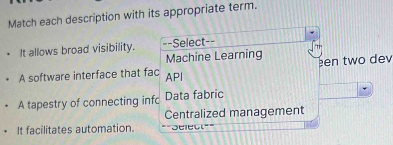 Match each description with its appropriate term.
It allows broad visibility. --Select--
Machine Learning
een two dev
A software interface that fac API
A tapestry of connecting infc Data fabric
Centralized management
It facilitates automation. ==Select===