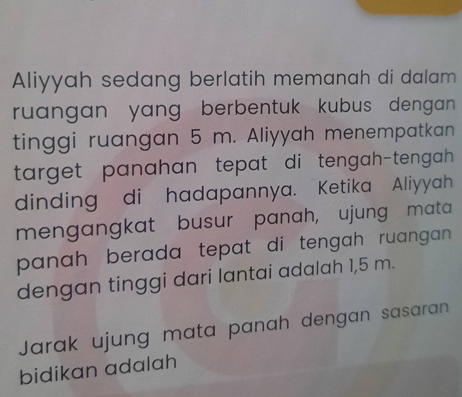 Aliyyah sedang berlatih memanah di dalam 
ruangan yang berbentuk kubus dengan . 
tinggi ruangan 5 m. Aliyyah menempatkan 
target panahan tepat di tengah-tengah . 
dinding di hadapannya. Ketika Aliyyah 
mengangkat busur panah, ujung mata 
panah berada tepat di tengah ruangan . 
dengan tinggi dari lantai adalah 1,5 m. 
Jarak ujung mata panah dengan sasaran 
bidikan adalah