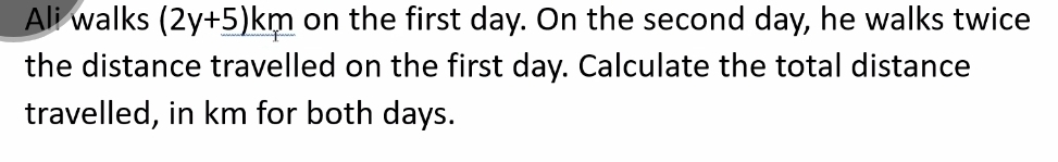 Ali walks (2y+5)km on the first day. On the second day, he walks twice 
the distance travelled on the first day. Calculate the total distance 
travelled, in km for both days.