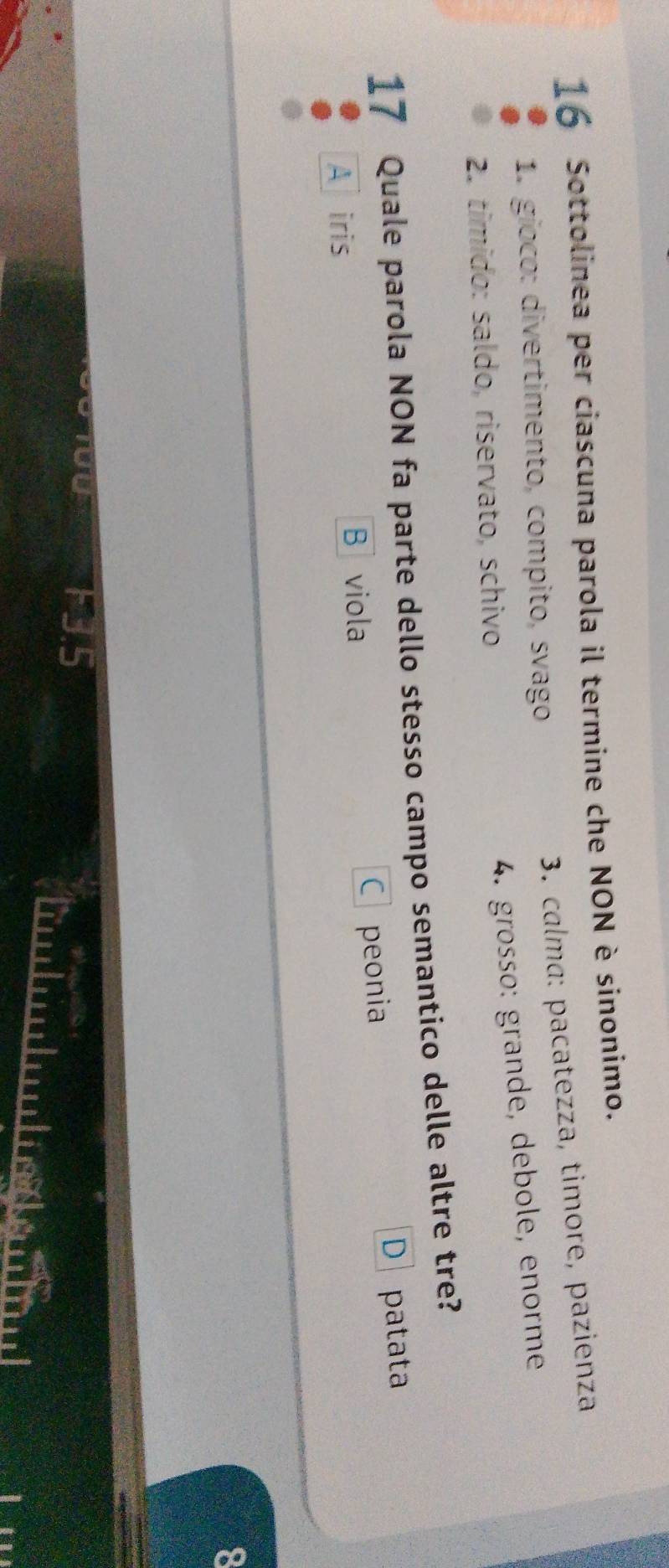 Sottolinea per ciascuna parola il termine che NON è sinonimo.
3. calma: pacatezza, timore, pazienza
1. gíoco: divertimento, compito, svago
2. tímido: saldo, riservato, schivo
4. größsø: grande, debole, enorme
17 Quale parola NON fa parte dello stesso campo semantico delle altre tre?
D
Airis B viola C peonia patata