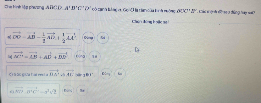 Cho hình lập phương ABCD. A'B'C'D' có cạnh bằng a. Gọi O là tâm của hình vuông BCC'B'. Các mệnh đề sau đúng hay sai?
Chọn đúng hoặc sai
a) vector DO=vector AB- 1/2 vector AD+ 1/2 vector AA'. Đúng Sai
b) vector AC'=vector AB+vector AD+vector BB'. Đúng Sai
c) Góc giữa hai vectơ vector DA' và vector AC bǎng 60°. Đúng Sai
d) vector BD· vector B'C'=a^2sqrt(2) Đúng Sai