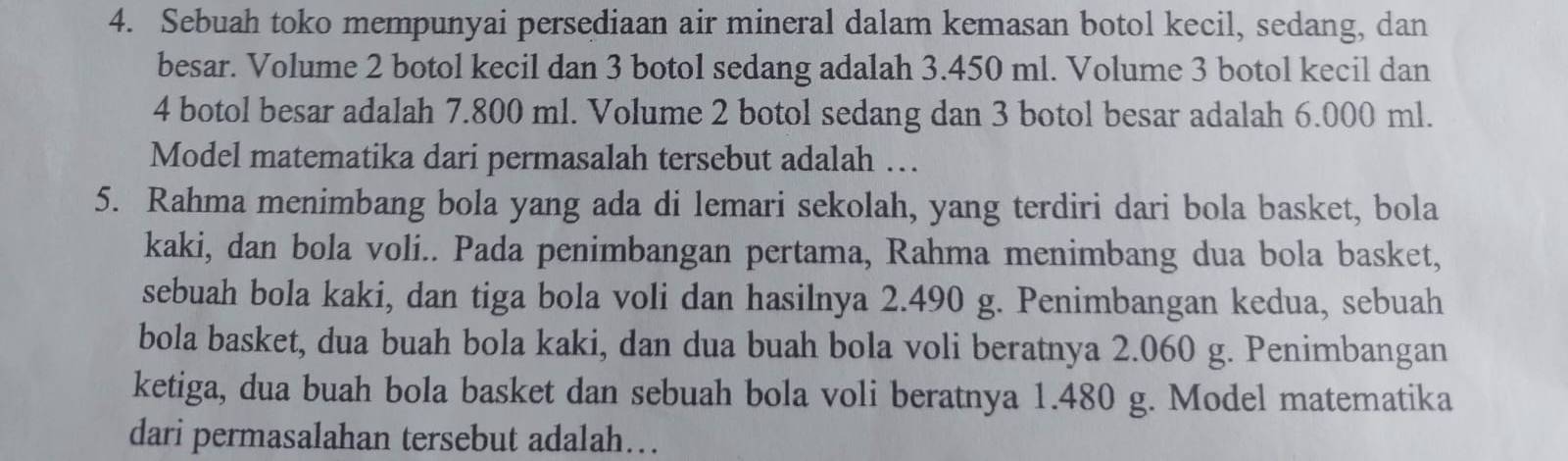 Sebuah toko mempunyai persediaan air mineral dalam kemasan botol kecil, sedang, dan 
besar. Volume 2 botol kecil dan 3 botol sedang adalah 3.450 ml. Volume 3 botol kecil dan
4 botol besar adalah 7.800 ml. Volume 2 botol sedang dan 3 botol besar adalah 6.000 ml. 
Model matematika dari permasalah tersebut adalah … 
5. Rahma menimbang bola yang ada di lemari sekolah, yang terdiri dari bola basket, bola 
kaki, dan bola voli.. Pada penimbangan pertama, Rahma menimbang dua bola basket, 
sebuah bola kaki, dan tiga bola voli dan hasilnya 2.490 g. Penimbangan kedua, sebuah 
bola basket, dua buah bola kaki, dan dua buah bola voli beratnya 2.060 g. Penimbangan 
ketiga, dua buah bola basket dan sebuah bola voli beratnya 1.480 g. Model matematika 
dari permasalahan tersebut adalah…