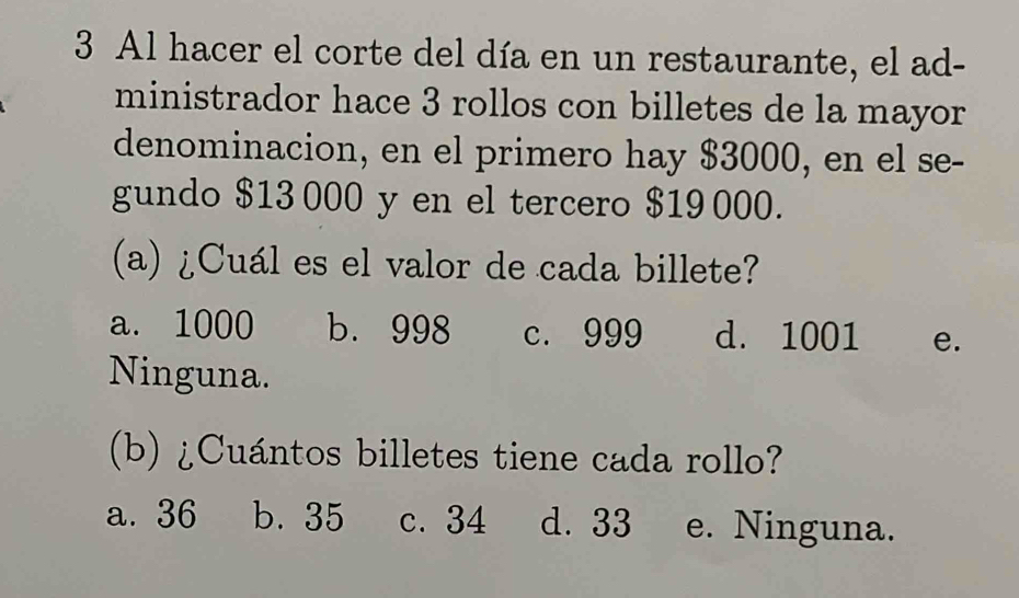 Al hacer el corte del día en un restaurante, el ad-
ministrador hace 3 rollos con billetes de la mayor
denominacion, en el primero hay $3000, en el se-
gundo $13 000 y en el tercero $19 000.
(a) ¿Cuál es el valor de cada billete?
a. 1000 b. 998 c. 999 d. 1001 e.
Ninguna.
(b) ¿Cuántos billetes tiene cada rollo?
a. 36 b. 35 c. 34 d. 33 e. Ninguna.