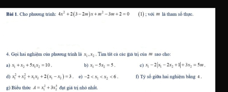 Cho phương trình: 4x^2+2(3-2m)x+m^2-3m+2=0 (1) ; với m là tham số thực. 
4. Gọi hai nghiệm của phương trình là x_1, x_2. Tìm tất cả các giả trì của m sao cho: 
a) x_1+x_2+5x_1x_2=10. b) x_1-5x_2=5. c) x_1-2|x_1-2x_2+1|+3x_2=5m. 
d) x_1^(2+x_2^2+x_1)x_2+2(x_1-x_2)=3 e) -2 <6</tex>. f) Tỷ số giữa hai nghiệm bằng 4. 
g) Biểu thức A=x_1^2+3x_2^3 đạt giá trị nhỏ nhất.