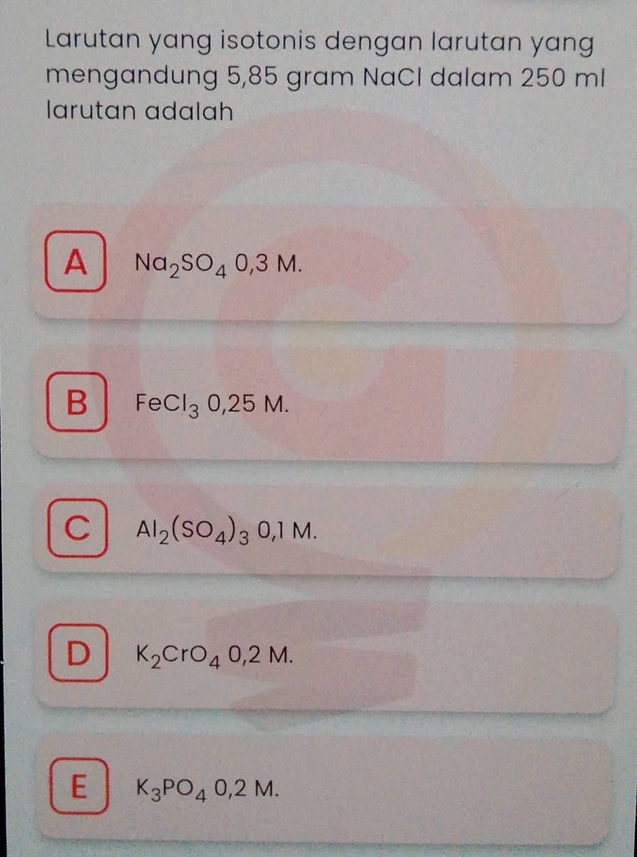 Larutan yang isotonis dengan larutan yang
mengandung 5,85 gram NaCI dalam 250 ml
larutan adalah
A Na_2SO_40,3M.
B FeCl_30,25M.
C Al_2(SO_4)_3O,1M.
D K_2CrO_40,2M.
E K_3PO_40,2M.