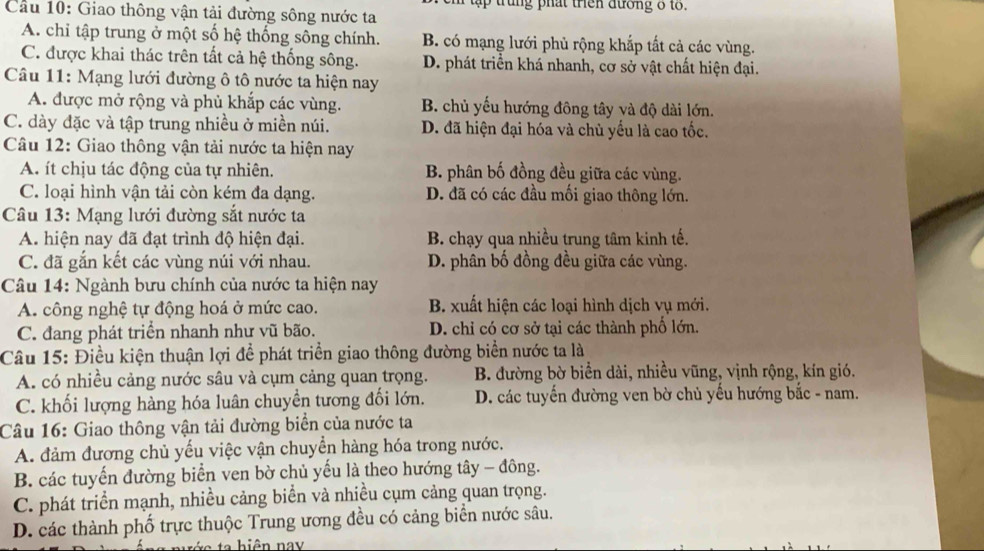 tậ   trung phát trên đương 8 t .
Cầu 10: Giao thông vận tải đường sông nước ta
A. chỉ tập trung ở một số hệ thống sông chính. B. có mạng lưới phủ rộng khắp tất cả các vùng.
C. được khai thác trên tất cả hệ thống sông. D. phát triển khá nhanh, cơ sở vật chất hiện đại.
Câu 11: Mạng lưới đường ô tô nước ta hiện nay
A. được mở rộng và phủ khắp các vùng. B. chủ yếu hướng đông tây yà độ dài lớn.
C. dày đặc và tập trung nhiều ở miền núi. D. đã hiện đại hóa và chủ yểu là cao tốc.
Câu 12: Giao thông vận tải nước ta hiện nay
A. ít chịu tác động của tự nhiên. B. phân bố đồng đều giữa các vùng.
C. loại hình vận tải còn kém đa dạng. D. đã có các đầu mối giao thông lớn.
Câu 13: Mạng lưới đường sắt nước ta
A. hiện nay đã đạt trình độ hiện đại. B. chạy qua nhiều trung tâm kinh tế.
C. đã gắn kết các vùng núi với nhau. D. phân bố đồng đều giữa các vùng.
Câu 14: Ngành bưu chính của nước ta hiện nay
A. công nghệ tự động hoá ở mức cao. B. xuất hiện các loại hình dịch vụ mới.
C. đang phát triển nhanh như vũ bão. D. chỉ có cơ sở tại các thành phố lớn.
Câu 15: Điều kiện thuận lợi để phát triển giao thông đường biển nước ta là
A. có nhiều cảng nước sâu và cụm cảng quan trọng. B. đường bờ biển dài, nhiều vũng, vịnh rộng, kín gió.
C. khối lượng hàng hóa luân chuyền tương đối lớn. D. các tuyến đường ven bờ chủ yếu hướng bắc - nam.
Câu 16: Giao thông vận tải đường biển của nước ta
A. đảm đương chủ yếu việc vận chuyền hàng hóa trong nước.
B. các tuyến đường biển ven bờ chủ yếu là theo hướng tây - đông.
C. phát triển mạnh, nhiều cảng biển và nhiều cụm cảng quan trọng.
D. các thành phố trực thuộc Trung ương đều có cảng biển nước sâu.
ta hiện nay