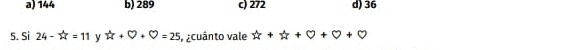 a) 144 b) 289 c) 272 d) 36
5. Si 24-4t=11 y W+bigcirc +bigcirc =25 acuánto vale u+u+0+0+0