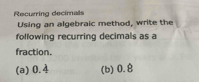 Recurring decimals 
Using an algebraic method, write the 
following recurring decimals as a 
fraction. 
(a) 0.4 (b) 0.8