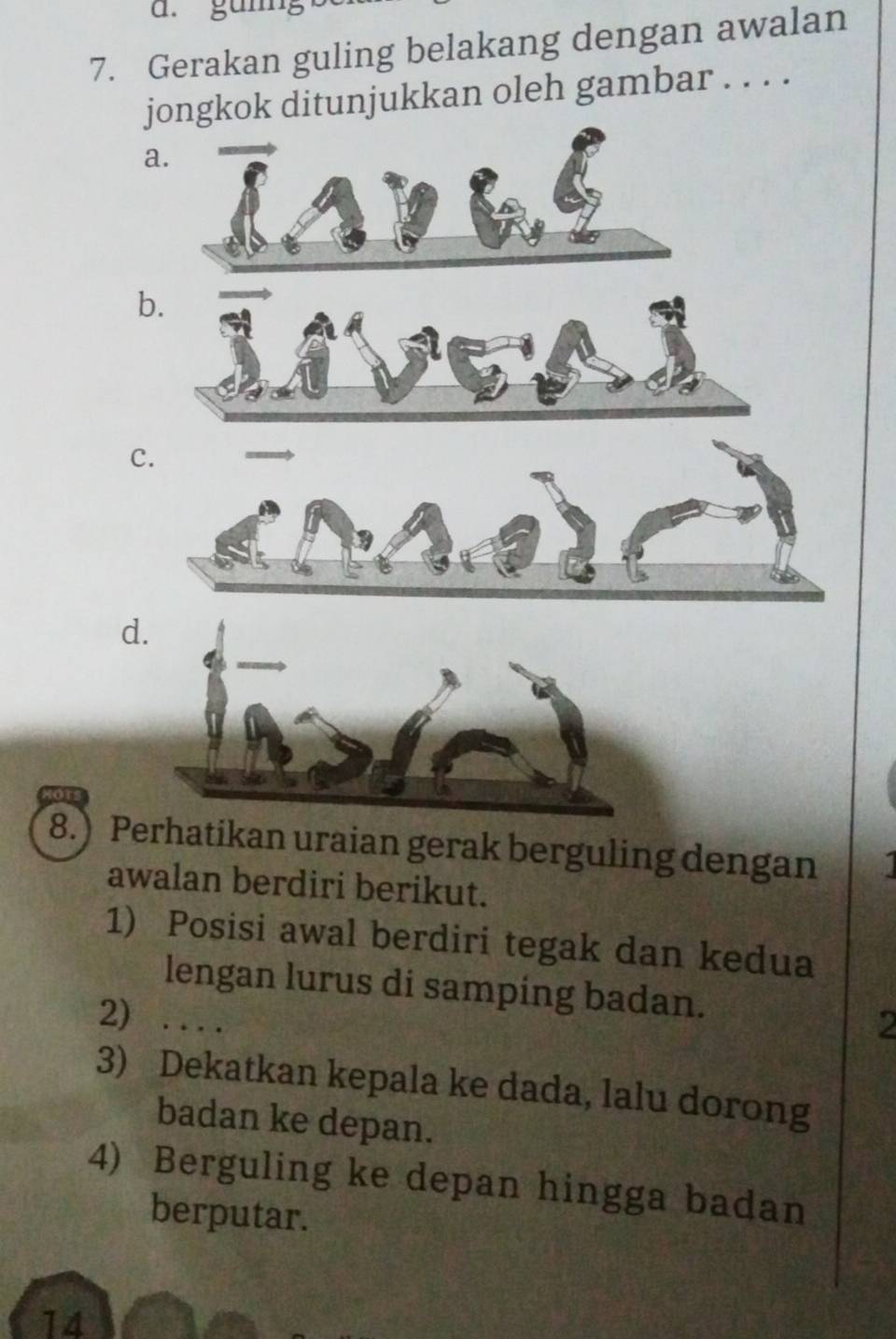 gunng
7. Gerakan guling belakang dengan awalan
jongkok ditunjukkan oleh gambar . . . .
a.
b.
C.
d
8.) Perhatikan uraian gerak berguling dengan
awalan berdiri berikut.
1) Posisi awal berdiri tegak dan kedua
lengan lurus di samping badan.
2) . . . .
2
3) Dekatkan kepala ke dada, lalu dorong
badan ke depan.
4) Berguling ke depan hingga badan
berputar.
14