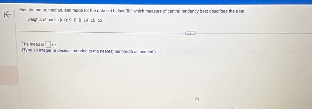 Find the mean, median, and mode for the data set below. Tell which measure of central tendency best describes the data. 
weights of books (oz): 9 8 8 14 15 12
The mean is □ oz. 
(Type an integer or decimal rounded to the nearest hundredth as needed.)