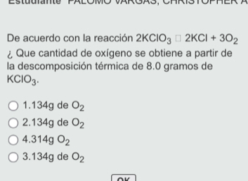 Estuuiante
De acuerdo con la reacción 2KClO_3□ 2KCl+3O_2
¿ Que cantidad de oxígeno se obtiene a partir de
la descomposición térmica de 8.0 gramos de
KClO_3.
1. 134g de O_2
2. 134g de O_2
4.314gO_2
3. 134g de O_2
∩V