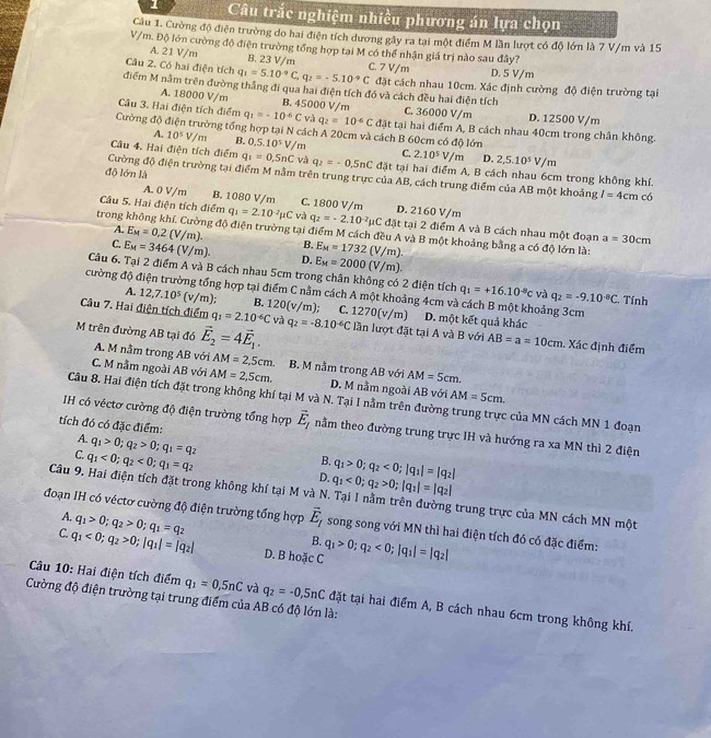 Câu trắc nghiệm nhiều phương án lựa chọn
Cầu 1. Cường độ điện trường do hai điện tích dương gây ra tại một điểm M lần lượt có độ lớn là 7 V/m và 15
V/m. Độ lớn cường độ điện trường tổng hợp tại M có thể nhận giá trị nào sau đây?
A. 21 V/m B. 23 V/m
D. 5 V/m
Câu 2. Có hai điện tích q_1=5.10^(-9)C,q_2=-5.10^(-9)C C. 7 V/m đặt cách nhau 10cm. Xác định cường độ điện trường tại
điểm M nằm trên đường thắng đi qua hai điện tích đó và cách đều hai điện tích
A. 18000 V/m B. 45000 V/m C. 36000 V/m D. 12500 V/m
Câu 3. Hai điện tích điểm q_1=-10^(-6)C và q_2=10^(-6)C đặt tại hai điểm A, B cách nhau 40cm trong chân không.
Cường độ điện trường tổng hợp tại N cách A 20cm và cách B 60cm có độ lớn
A. 10^5V/m B. 0,5,10^5V/m C. 2.10^5V/m 2,5.10^5V/m
D.
Câu 4. Hai điện tích điểm q_1=0.5nC và q_2=-0.5nC đặt tại hai điểm A, B cách nhau 6cm trong không khí.
độ lớn là
Cường độ điện trường tại điểm M nằm trên trung trực của AB, cách trung điểm của AB một khoảng I=4cm có
A. 0 V/m B. 1080 V/m C. 1800 V/m D. 2160 V/m
Câu 5. Hai điện tích điểm q_1=2.10^(-2)mu C và q_2=-2.10^(-2)mu C đặt tại 2 điểm A và B cách nhau một đoạn a=30cm
trong không khí. Cường độ điện trường tại điểm M cách đều A và B một khoảng bằng a có độ lớn là:
A. E_M=0,2(V/m). B. E_M=1732(V/m).
C. E_M=3464(V/m). D. E_M=2000(V/m).
Câu 6. Tại 2 điểm A và B cách nhau 5cm trong chân không có 2 điện tích q_1=+16.10^(-8)c và q_2=-9.10^-C Tính
cường độ điện trường tổng hợp tại điểm C nằm cách A một khoảng 4cm và cách B một khoảng 3cm
A. 12,7.10^5 (v/m); B. 120(v/m); C.
Câu 7. Hai điện tích điểm q_1=2.10^(-6)C và 1270(v/m) D. một kết quả khác
M trên đường AB tại đó vector E_2=4vector E_1. q_2=-8.10^(-6)C lần lượt đặt tại A và B với AB=a=10cm. Xác định điểm
A. M nằm trong AB với AM=2,5cm.
C. M nằm ngoài AB với AM=2,5cm. B. M nằm trong AB với AM=5cm.
D. M nằm ngoài AB với AM=5cm.
Câu 8. Hai điện tích đặt trong không khí tại M và N. Tại I nằm trên đường trung trực của MN cách MN 1 đoạn
tích đó có đặc điểm:
H có véctơ cường độ điện trường tổng hợp vector E_1 nằm theo đường trung trực IH và hướng ra xa MN thì 2 điện
A. q_1>0;q_2>0;q_1=q_2
C. q_1<0;q_2<0;q_1=q_2
B. q_1>0;q_2<0;|q_1|=|q_2|
D. q_1<0;q_2>0;|q_1|=|q_2|
Câu 9. Hai điện tích đặt trong không khí tại M và N. Tại I nằm trên đường trung trực của MN cách MN một
A. q_1>0;q_2>0;q_1=q_2
đoạn IH có véctơ cường độ điện trường tổng hợp vector E_I song song với MN thì hai điện tích đó có đặc điểm:
B.
C. q_1<0;q_2>0;|q_1|=|q_2| D. B hoặc C q_1>0;q_2<0;|q_1|=|q_2|
Câu 10: Hai điện tích điểm q_1=0,5nC và q_2=-0,5nC đặt tại hai điểm A, B cách nhau 6cm trong không khí.
Cường độ điện trường tại trung điểm của AB có độ lớn là: